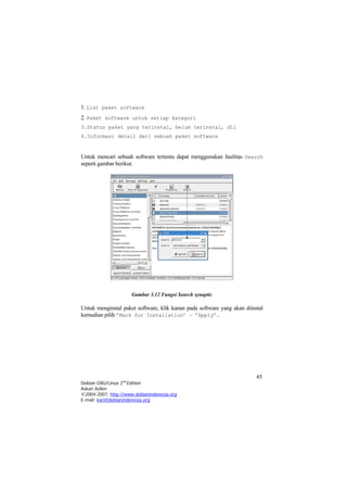 1. List paket software
2. Paket software untuk setiap kategori
3.Status paket yang terinstal, belum terinstal, dll
4.Informasi detail dari sebuah paket software
Untuk mencari sebuah software tertentu dapat menggunakan fasilitas Search
seperti gambar berikut.
Gambar 3.12 Fungsi Search synaptic
Untuk menginstal paket software, klik kanan pada software yang akan diinstal
kemudian pilih ’Mark for Installation’ – ’Apply’.
45
Debian GNU/Linux 2nd
Edition
Askari Azikin
©2004-2007, http://www.debianindonesia.org
E-mail: kari@debianindonesia.org
 