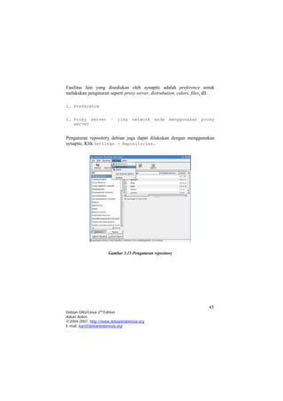 Fasilitas lain yang disediakan oleh synaptic adalah preference untuk
melakukan pengaturan seperti proxy server, distrubution, colors, files, dll.
1. Preference
2. Proxy server – jika network anda menggunakan proxy
server
Pengaturan repository debian juga dapat dilakukan dengan menggunakan
synaptic. Klik Settings – Repositories.
Gambar 3.15 Pengaturan repository
45
Debian GNU/Linux 2nd
Edition
Askari Azikin
©2004-2007, http://www.debianindonesia.org
E-mail: kari@debianindonesia.org
 