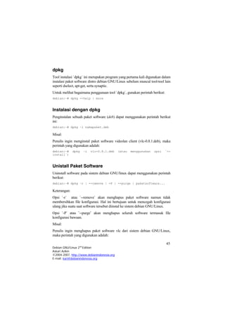 dpkg
Tool instalasi `dpkg` ini merupakan program yang pertama kali digunakan dalam
instalasi paket software distro debian GNU/Linux sebelum muncul tool-tool lain
seperti dselect, apt-get, serta synaptic.
Untuk melihat bagaimana penggunaan tool `dpkg`, gunakan perintah berikut:
debian:~# dpkg --help | more
Instalasi dengan dpkg
Penginstalan sebuah paket software (deb) dapat menggunakan perintah berikut
ini:
debian:~# dpkg –i namapaket.deb
Misal:
Penulis ingin menginstal paket software videolan client (vlc-0.8.1.deb), maka
perintah yang digunakan adalah:
debian:~# dpkg –i vlc-0.8.1.deb (atau menggunakan opsi `--
install`)
Unistall Paket Software
Uninstall software pada sistem debian GNU/linux dapat menggunakan perintah
berikut:
debian:~# dpkg –r | --remove | -P | --purge | paketsoftware...
Keterangan:
Opsi `-r` atau `--remove` akan menghapus paket software namun tidak
membersihkan file konfigurasi. Hal ini bertujuan untuk mencegah konfigurasi
ulang jika suatu saat software tersebut diinstal ke sistem debian GNU/Linux.
Opsi `-P` atau `--purge` akan menghapus seluruh software termasuk file
konfigurasi bawaan.
Misal:
Penulis ingin menghapus paket software vlc dari sistem debian GNU/Linux,
maka perintah yang digunakan adalah:
45
Debian GNU/Linux 2nd
Edition
Askari Azikin
©2004-2007, http://www.debianindonesia.org
E-mail: kari@debianindonesia.org
 
