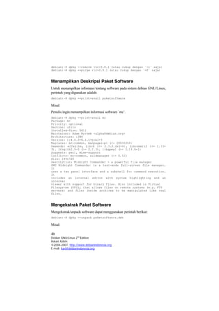 debian:~# dpkg --remove vlc-0.8.1 (atau cukup dengan `-r` saja)
debian:~# dpkg --purge vlc-0.8.1 (atau cukup dengan `-P` saja)
Menampilkan Deskripsi Paket Software
Untuk menampilkan informasi tentang software pada sistem debian GNU/Linux,
perintah yang digunakan adalah:
debian:~# dpkg --print-avail paketsoftware
Misal:
Penulis ingin menampilkan informasi software `mc`.
debian:~# dpkg --print-avail mc
Package: mc
Priority: optional
Section: utils
Installed-Size: 5412
Maintainer: Adam Byrtek <alpha@debian.org>
Architecture: i386
Version: 1:4.6.0-4.6.1-pre1-3
Replaces: mc-common, manpages-pl (<= 20030210)
Depends: e2fslibs, libc6 (>= 2.3.2.ds1-4), libcomerr2 (>= 1.33-
3), libglib2.0-0 (>= 2.2.3), libgpmg1 (>= 1.19.6-1)
Suggests: perl, mime-support
Conflicts: mc-common, suidmanager (<< 0.52)
Size: 1991720
Description: Midnight Commander - a powerful file manager
GNU Midnight Commander is a text-mode full-screen file manager.
It
uses a two panel interface and a subshell for command execution.
It
includes an internal editor with syntax highlighting and an
internal
viewer with support for binary files. Also included is Virtual
Filesystem (VFS), that allows files on remote systems (e.g. FTP
servers) and files inside archives to be manipulated like real
files.
Mengekstrak Paket Software
Mengekstrak/unpack software dapat menggunakan perintah berikut:
debian:~# dpkg --unpack paketsoftware.deb
Misal:
48
Debian GNU/Linux 2nd
Edition
Askari Azikin
©2004-2007, http://www.debianindonesia.org
E-mail: kari@debianindonesia.org
 