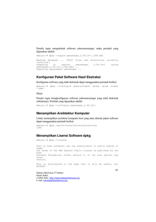 Penulis ingin mengekstrak software yahoomessenger, maka perintah yang
digunakan adalah:
debian:~# dpkg --unpack ymessenger_0.99.19-1_i386.deb
Reading database ... 89265 files and directories currently
installed.)
Preparing to replace ymessenger 0.99.19-1 (using
ymessenger_0.99.19-1_i386.deb) ...
Unpacking replacement ymessenger ...
Konfigurasi Paket Software Hasil Ekstraksi
Konfigurasi software yang telah diekstrak dapat menggunakan perintah berikut:
debian:~# dpkg --configure paketsoftware (bukan dalam format
*.deb)
Misal:
Penulis ingin mengkonfigurasi software yahoomessenger yang telah diekstrak
sebelumnya. Perintah yang digunakan adalah:
debian:~# dpkg --configure ymessenger_0.99.19-1
Menampilkan Arsiktektur Komputer
Untuk menampilkan arsitektur komputer host yang akan diinstal paket software
dapat menggunakan perintah berikut:
debian:~# dpkg --print-installation-architecture
i386
Menampilkan Lisensi Software dpkg
debian:~# dpkg --license
This is free software; you can redistribute it and/or modify it
under
the terms of the GNU General Public License as published by the
Free
Software Foundation; either version 2, or (at your option) any
later
version.
45
Debian GNU/Linux 2nd
Edition
Askari Azikin
©2004-2007, http://www.debianindonesia.org
This is distributed in the hope that it will be useful, but
WITHOUT
E-mail: kari@debianindonesia.org
 