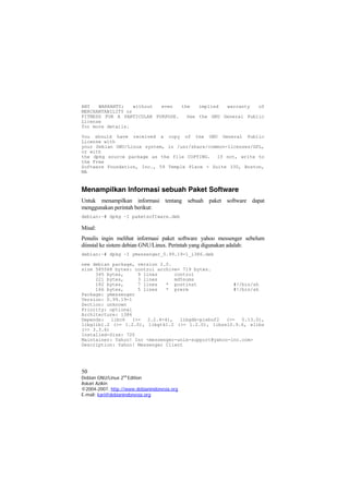 ANY WARRANTY; without even the implied warranty of
MERCHANTABILITY or
FITNESS FOR A PARTICULAR PURPOSE. See the GNU General Public
License
for more details.
You should have received a copy of the GNU General Public
License with
your Debian GNU/Linux system, in /usr/share/common-licenses/GPL,
or with
the dpkg source package as the file COPYING. If not, write to
the Free
Software Foundation, Inc., 59 Temple Place - Suite 330, Boston,
MA
Menampilkan Informasi sebuah Paket Software
Untuk menampilkan informasi tentang sebuah paket software dapat
menggunakan perintah berikut:
debian:~# dpkg –I paketsoftware.deb
Misal:
Penulis ingin melihat informasi paket software yahoo messenger sebelum
diinstal ke sistem debian GNU/Linux. Perintah yang digunakan adalah:
debian:~# dpkg –I ymessenger_0.99.19-1_i386.deb
new debian package, version 2.0.
size 585568 bytes: control archive= 719 bytes.
345 bytes, 9 lines control
221 bytes, 3 lines md5sums
182 bytes, 7 lines * postinst #!/bin/sh
166 bytes, 5 lines * prerm #!/bin/sh
Package: ymessenger
Version: 0.99.19-1
Section: unknown
Priority: optional
Architecture: i386
Depends: libc6 (>= 2.2.4-4), libgdk-pixbuf2 (>= 0.13.0),
libglib1.2 (>= 1.2.0), libgtk1.2 (>= 1.2.0), libssl0.9.6, xlibs
(>> 3.3.6)
Installed-Size: 720
Maintainer: Yahoo! Inc <messenger-unix-support@yahoo-inc.com>
Description: Yahoo! Messenger Client
50
Debian GNU/Linux 2nd
Edition
Askari Azikin
©2004-2007, http://www.debianindonesia.org
E-mail: kari@debianindonesia.org
 
