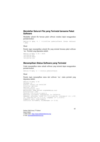 Mendaftar Seluruh File yang Terinstal bersama Paket
Software
Mendaftar seluruh file bawaan paket software instalasi dapat menggunakan
perintah berikut:
debian:~# dpkg –L | --listfiles paketsoftware (bukan ekstensi
*.deb)
Misal:
Penulis ingin menampilkan seluruh file yang terinstal bersama paket software
`mc`. Perintah yang digunakan adalah:
debian:~# dpkg –L mc | more
/etc/mc/mc.ext
/etc/mc/mc.menu
/etc/mc/mc.lib
Menampilkan Status Software yang Terinstal
Untuk menampilkan status sebuah software yang terinstal dapat menggunakan
perintah berikut:
debian:~# dpkg –s | --status paketsoftware
Misal:
Penulis ingin menampilkan status dari software `mc`, maka perintah yang
digunakan adalah:
debian:~# dpkg –s mc
Package: mc
Status: install ok installed
Priority: optional
Section: utils
Installed-Size: 5412
Maintainer: Adam Byrtek <alpha@debian.org>
Architecture: i386
Version: 1:4.6.0-4.6.1-pre1-3
Replaces: mc-common, manpages-pl (<= 20030210)
Depends: e2fslibs, libc6 (>= 2.3.2.ds1-4), libcomerr2 (>= 1.33-
3), libglib2.0-0 (>= 2.2.3), libgpmg1 (>= 1.19.6-1)
Suggests: perl, mime-support
Conflicts: mc-common, suidmanager (<< 0.52)
45
Debian GNU/Linux 2nd
Edition
Askari Azikin
©2004-2007, http://www.debianindonesia.org
E-mail: kari@debianindonesia.org
 