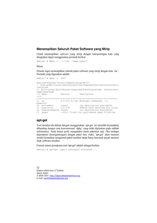 Menampilkan Seluruh Paket Software yang Mirip
Untuk menampilkan software yang mirip dengan kata/potongan kata yang
diinginkan dapat menggunakan perintah berikut:
debian:~# dpkg –l | --list `*nama paket*`
Misal:
Penulis ingin menampilkan seluruh paket software yang mirip dengan kata `mc`.
Perintah yang digunakan adalah:
debian:~# dpkg –l `*mc*`
Desired=Unknown/Install/Remove/Purge/Hold
| Status=Not/Installed/Config-files/Unpacked/Failed-config/Half-
installed
|/ Err?=(none)/Hold/Reinst-required/X=both-problems (Status,Err:
uppercase=bad)
||/ Name Version Description
+++-
================================================================
ii mc 4.6.0-4.6.1-pr Midnight Commander - a
powerful
un mc-common <none> (no description available)
ii pcmcia-cs 3.2.5-8 PCMCIA Card Services for Linux
un pcmcia-modules <none> (no description available)
ii spamc 2.63-1 Client for perl-based spam filtering
apt-get
Tool instalasi ala debian dengan menggunakan `apt-get` ini memiliki kemudahan
dibanding dengan cara konvensional `dpkg` yang telah dijelaskan pada subbab
sebelumnya. Anda hanya perlu mengetahui nama paketnya saja. Jika terdapat
dependensi (ketergantungan) dengan paket lain, maka `apt-get` akan mencari
sendiri kemudian menginstal paket tersebut tanpa harus bersusah payah mencari
letak software tersebut.
Format umum pemakaian tool 'apt-get' adalah sebagai berikut:
debian:~# apt-get [opsi] software1 software2 ...
52
Debian GNU/Linux 2nd
Edition
Askari Azikin
©2004-2007, http://www.debianindonesia.org
E-mail: kari@debianindonesia.org
 