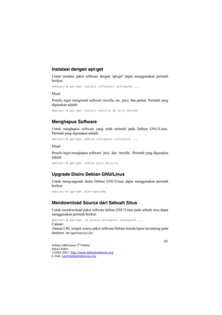 Instalasi dengan apt-get
Untuk instalasi paket software dengan 'apt-get' dapat menggunakan perintah
berikut:
debian:~# apt-get install software1 software2 ...
Misal:
Penulis ingin menginstal software mozilla, mc, pico, dan parted. Perintah yang
digunakan adalah:
debian:~# apt-get install mozilla mc pico parted
Menghapus Software
Untuk menghapus software yang telah terinstal pada Debian GNU/Linux.
Perintah yang digunakan adalah:
debian:~# apt-get remove software1 software2 ...
Misal:
Penulis ingin menghapus software `pico` dan `mozilla`. Perintah yang digunakan
adalah:
debian:~# apt-get remove pico mozilla
Upgrade Distro Debian GNU/Linux
Untuk meng-upgrade distro Debian GNU/Linux dapat menggunakan perintah
berikut:
debian:~# apt-get dist-upgrade
Mendownload Source dari Sebuah Situs
Untuk mendownload paket software debian GNU/Linux pada sebuah situs dapat
menggunakan perintah berikut:
debian:~# apt-get –d source software1 software2 ...
Catatan:
Alamat URL tempat source paket software Debian berada harus tercantung pada
direktori /etc/apt/sources.list
45
Debian GNU/Linux 2nd
Edition
Askari Azikin
©2004-2007, http://www.debianindonesia.org
E-mail: kari@debianindonesia.org
 