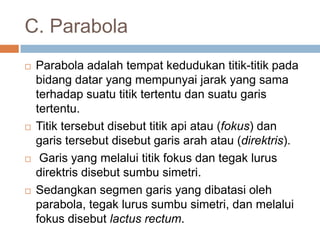 C. Parabola
   Parabola adalah tempat kedudukan titik-titik pada
    bidang datar yang mempunyai jarak yang sama
    terhadap suatu titik tertentu dan suatu garis
    tertentu.
   Titik tersebut disebut titik api atau (fokus) dan
    garis tersebut disebut garis arah atau (direktris).
    Garis yang melalui titik fokus dan tegak lurus
    direktris disebut sumbu simetri.
   Sedangkan segmen garis yang dibatasi oleh
    parabola, tegak lurus sumbu simetri, dan melalui
    fokus disebut lactus rectum.
 