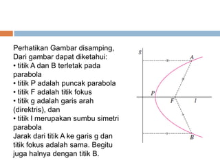 Perhatikan Gambar disamping,
Dari gambar dapat diketahui:
• titik A dan B terletak pada
parabola
• titik P adalah puncak parabola
• titik F adalah titik fokus
• titik g adalah garis arah
(direktris), dan
• titik l merupakan sumbu simetri
parabola
Jarak dari titik A ke garis g dan
titik fokus adalah sama. Begitu
juga halnya dengan titik B.
 