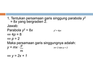 1. Tentukan persamaan garis singgung parabola y2
  = 8x yang bergradien 2.
Jawab:
Parabola y2 = 8x             2
                            y = 4px

⇔ 4p = 8
⇔p=2
Maka persamaan garis singgungnya adalah:
y = mx +                    m= 2 dan p = 2



⇔ y = 2x + 1
 