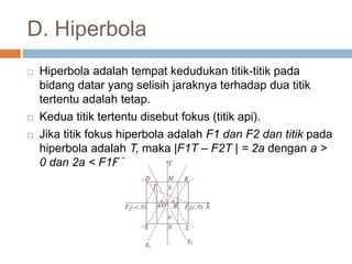 D. Hiperbola
   Hiperbola adalah tempat kedudukan titik-titik pada
    bidang datar yang selisih jaraknya terhadap dua titik
    tertentu adalah tetap.
   Kedua titik tertentu disebut fokus (titik api).
   Jika titik fokus hiperbola adalah F1 dan F2 dan titik pada
    hiperbola adalah T, maka |F1T – F2T | = 2a dengan a >
    0 dan 2a < F1F2.
 