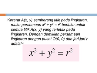 Karena A(x, y) sembarang titik pada lingkaran,
 maka persamaan x2 + y2 = r2 berlaku untuk
 semua titik A(x, y) yang terletak pada
 lingkaran. Dengan demikian persamaan
 lingkaran dengan pusat O(0, 0) dan jari-jari r
 adalah:
 