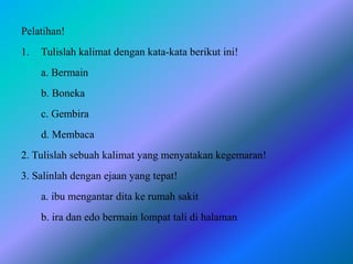 Pelatihan!
1. Tulislah kalimat dengan kata-kata berikut ini!
a. Bermain
b. Boneka
c. Gembira
d. Membaca
2. Tulislah sebuah kalimat yang menyatakan kegemaran!
3. Salinlah dengan ejaan yang tepat!
a. ibu mengantar dita ke rumah sakit
b. ira dan edo bermain lompat tali di halaman
 
