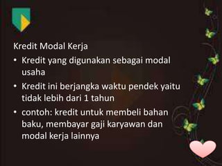 Kredit Modal Kerja
• Kredit yang digunakan sebagai modal
usaha
• Kredit ini berjangka waktu pendek yaitu
tidak lebih dari 1 tahun
• contoh: kredit untuk membeli bahan
baku, membayar gaji karyawan dan
modal kerja lainnya

 