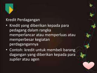 Kredit Perdagangan
• Kredit yang diberikan kepada para
pedagang dalam rangka
memperlancar atau memperluas atau
memperbesar kegiatan
perdagangannya
• Contoh: kredit untuk membeli barang
dagangan yang diberikan kepada para
suplier atau agen

 