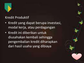 Kredit Produktif
• Kredit yang dapat berupa investasi,
modal kerja, atau perdagangan
• Kredit ini diberikan untuk
diusahakan kembali sehingga
pengembalian kredit diharapkan
dari hasil usaha yang dibiaya

 