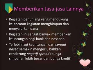 Memberikan Jasa-jasa Lainnya
• Kegiatan penunjang yang mendukung
kelancaran kegiatan menghimpun dan
menyalurkan dana
• Kegiatan ini sangat banyak memberikan
keuntungan bagi bank dan nasabah
• Terlebih lagi keuntungan dari spread
based semakin mengecil, bahkan
cenderung negatif spread (bunga
simpanan lebih besar dari bunga kredit)

 