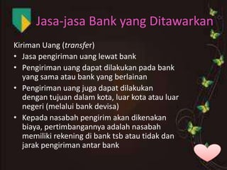 Jasa-jasa Bank yang Ditawarkan
Kiriman Uang (transfer)
• Jasa pengiriman uang lewat bank
• Pengiriman uang dapat dilakukan pada bank
yang sama atau bank yang berlainan
• Pengiriman uang juga dapat dilakukan
dengan tujuan dalam kota, luar kota atau luar
negeri (melalui bank devisa)
• Kepada nasabah pengirim akan dikenakan
biaya, pertimbangannya adalah nasabah
memiliki rekening di bank tsb atau tidak dan
jarak pengiriman antar bank

 