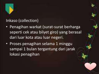 Inkaso (collection)
• Penagihan warkat (surat-surat berharga
seperti cek atau bilyet giro) yang berasal
dari luar kota atau luar negeri.
• Proses penagihan selama 1 minggu
sampai 1 bulan tergantung dari jarak
lokasi penagihan

 