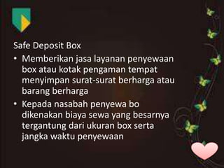 Safe Deposit Box
• Memberikan jasa layanan penyewaan
box atau kotak pengaman tempat
menyimpan surat-surat berharga atau
barang berharga
• Kepada nasabah penyewa bo
dikenakan biaya sewa yang besarnya
tergantung dari ukuran box serta
jangka waktu penyewaan

 