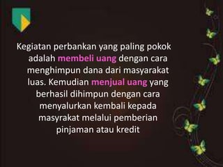 Kegiatan perbankan yang paling pokok
adalah membeli uang dengan cara
menghimpun dana dari masyarakat
luas. Kemudian menjual uang yang
berhasil dihimpun dengan cara
menyalurkan kembali kepada
masyrakat melalui pemberian
pinjaman atau kredit

 