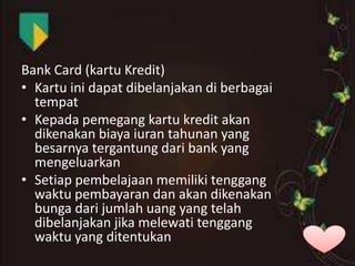 Bank Card (kartu Kredit)
• Kartu ini dapat dibelanjakan di berbagai
tempat
• Kepada pemegang kartu kredit akan
dikenakan biaya iuran tahunan yang
besarnya tergantung dari bank yang
mengeluarkan
• Setiap pembelajaan memiliki tenggang
waktu pembayaran dan akan dikenakan
bunga dari jumlah uang yang telah
dibelanjakan jika melewati tenggang
waktu yang ditentukan

 