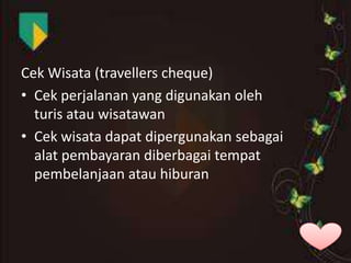 Cek Wisata (travellers cheque)
• Cek perjalanan yang digunakan oleh
turis atau wisatawan
• Cek wisata dapat dipergunakan sebagai
alat pembayaran diberbagai tempat
pembelanjaan atau hiburan

 
