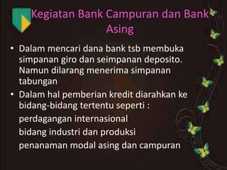 Kegiatan Bank Campuran dan Bank
Asing
• Dalam mencari dana bank tsb membuka
simpanan giro dan seimpanan deposito.
Namun dilarang menerima simpanan
tabungan
• Dalam hal pemberian kredit diarahkan ke
bidang-bidang tertentu seperti :
perdagangan internasional
bidang industri dan produksi
penanaman modal asing dan campuran

 