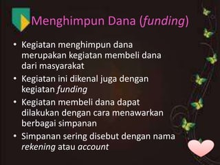 Menghimpun Dana (funding)
• Kegiatan menghimpun dana
merupakan kegiatan membeli dana
dari masyarakat
• Kegiatan ini dikenal juga dengan
kegiatan funding
• Kegiatan membeli dana dapat
dilakukan dengan cara menawarkan
berbagai simpanan
• Simpanan sering disebut dengan nama
rekening atau account

 