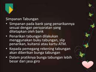 Simpanan Tabungan
• Simpanan pada bank yang penarikannya
sesuai dengan persyaratan yang
ditetapkan oleh bank
• Penarikan tabungan dilakukan
menggunakan buku tabungan, slip
penarikan, kuitansi atau kartu ATM.
• Kepada pemegang rekening tabungan
akan diberikan bunga tabungan
• Dalam pratiknya bunga tabungan lebih
besar dari jasa giro

 