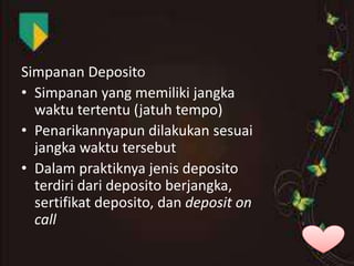 Simpanan Deposito
• Simpanan yang memiliki jangka
waktu tertentu (jatuh tempo)
• Penarikannyapun dilakukan sesuai
jangka waktu tersebut
• Dalam praktiknya jenis deposito
terdiri dari deposito berjangka,
sertifikat deposito, dan deposit on
call

 