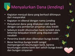 Menyalurkan Dana (lending)
• Kegiatan menjual dana yang berhasil dihimpun
dari masyarakat
• Kegiatan ini dikenal dengan nama Lending
• Penyaluran dana yang dilakukan oleh bank
dengan cara pemberian pinjaman atau kredit
• Sebelum kredit diluncurkan bank terlebih dulu
bmenilai kelayakan kredit yang diajukan oleh
nasabah
• Penerima kredit akan dikenakan bunga kredit
• Besar kecilnya bunga kredit sangat
mempengaruhi keuntungan bank, karena
keuntungan utama bank dari selisih bunga kredit
dan bungan simpanan

 