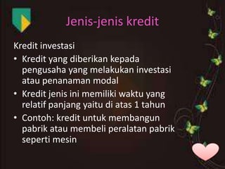Jenis-jenis kredit
Kredit investasi
• Kredit yang diberikan kepada
pengusaha yang melakukan investasi
atau penanaman modal
• Kredit jenis ini memiliki waktu yang
relatif panjang yaitu di atas 1 tahun
• Contoh: kredit untuk membangun
pabrik atau membeli peralatan pabrik
seperti mesin

 