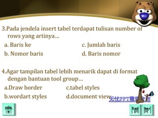 3.Pada jendela insert tabel terdapat tulisan number of
  rows yang artinya…
 a. Baris ke                    c. Jumlah baris
 b. Nomor baris                 d. Baris nomor

4.Agar tampilan tabel lebih menarik dapat di format
  dengan bantuan tool group…
 a.Draw border           c.tabel styles
 b.wordart styles        d.document view
 Hom
 Hom                                              Bac
                                                   Bac   nex
                                                          nex
  ee                                               kk      tt
 