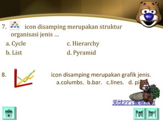 7.       icon disamping merupakan struktur
   organisasi jenis …
 a. Cycle               c. Hierarchy
 b. List                d. Pyramid


8.              icon disamping merupakan grafik jenis.
                  a.columbs. b.bar. c.lines. d. pie.



 Hom
 Hom                                            Bac
                                                 Bac   nex
                                                        nex
  ee                                             kk      tt
 