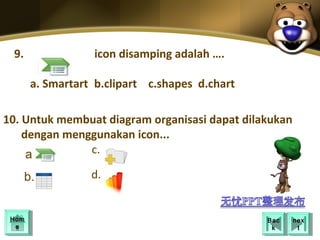 9.               icon disamping adalah ….

       a. Smartart b.clipart c.shapes d.chart

10. Untuk membuat diagram organisasi dapat dilakukan
    dengan menggunakan icon... Here
     Your Topic Goes
     a.        c.

      b.          d.


 Hom
 Hom                                            Bac
                                                 Bac   nex
                                                        nex
  ee                                             kk      tt
 