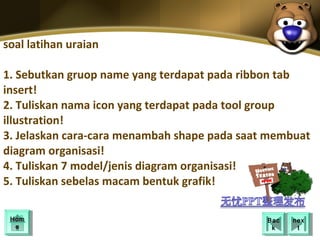 soal latihan uraian

1. Sebutkan gruop name yang terdapat pada ribbon tab
insert!
2. Tuliskan nama icon yang terdapat pada tool group
illustration!
3. Jelaskan cara-cara menambah shape pada saat membuat
diagram organisasi!
4. Tuliskan 7 model/jenis diagram organisasi!
5. Tuliskan sebelas macam bentuk grafik!

 Hom
 Hom                                          Bac
                                               Bac   nex
                                                      nex
  ee                                           kk      tt
 
