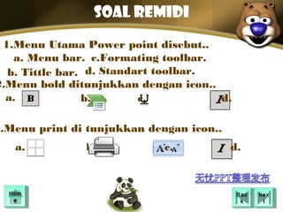 SOAL REMIDI
 1.Menu Utama Power point disebut..
   a. Menu bar. c.Formating toolbar.
  b. Tittle bar. d. Standart toolbar.
2.Menu bold ditunjukkan dengan icon..
  a.            b.        c.          d.

3.Menu print di tunjukkan dengan icon..
   a.          b.            c.           d.



  Hom
  Hom                                      Bac
                                            Bac   nex
                                                   nex
   ee                                       kk      tt
 