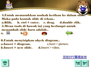 4.Untuk memasukkan naskah ketikan ke dalam slide.
Maka pada kontak slide di tekan..
a.Klik.  b. ctrl + enter. c. drag.  d.double clik.
5.Menu tools di bawah ini yang berfungsi untuk
menambah slide baru adalah..
a.         b.              c.              d.

6.Untuk menyisipkan obyek diagram..
a.Insert > diagram.         c.Isert > picture.
b.Insert > new slide. d.Insert > video.



 Hom
 Hom                                             Bac
                                                  Bac   nex
                                                         nex
  ee                                              kk      tt
 