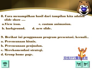 8. Cara menampilkan hasil dari tampilan kita adalah
   slide show ....
 a.View icon.          c. costum animasion.
 b. background.    d. new slide.

9. Berikut ini penggunaan program presentasi, kecuali..
a. Perencanaan bisnis.
b. Perencanaan penjualan.
c. Merekomendasi strategi.
d. Group home page.

 Hom
 Hom                                           Bac
                                                Bac   nex
                                                       nex
  ee                                            kk      tt
 