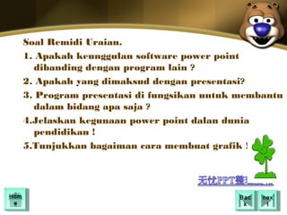 Soal Remidi Uraian.
  1. Apakah keunggulan software power point
    dibanding dengan program lain ?
  2. Apakah yang dimaksud dengan presentasi?
  3. Program presentasi di fungsikan untuk membantu
    dalam bidang apa saja ?
  4.Jelaskan kegunaan power point dalan dunia
    pendidikan !
  5.Tunjukkan bagaiman cara membuat grafik !




Hom
Hom                                       Bac
                                           Bac   nex
                                                  nex
 ee                                        kk      tt
 