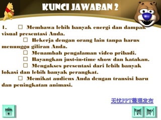 Kunci jawaban 2

1.     Membawa lebih banyak energi dan dampak
visual presentasi Anda.
         Bekerja dengan orang lain tanpa harus
menunggu giliran Anda.
         Menambah pengalaman video pribadi. 
         Bayangkan just-in-time show dan katakan.
         Mengakses presentasi dari lebih banyak
lokasi dan lebih banyak perangkat.
       Memikat audiens Anda dengan transisi baru
dan peningkatan animasi.



 Hom
 Hom                                        Bac
                                             Bac   nex
                                                    nex
  ee                                         kk      tt
 