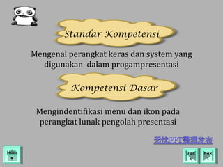 Standar Kompetensi

      Mengenal perangkat keras dan system yang
        digunakan dalam progampresentasi

               Kompetensi Dasar

       Mengindentifikasi menu dan ikon pada
       perangkat lunak pengolah presentasi


Hom
Hom                                           Bac
                                               Bac   nex
                                                      nex
 ee                                            kk      tt
 