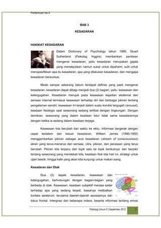 Pertemuan ke-3



                                           BAB 3

                                        KESADARAN



HAKIKAT KESADARAN

                       Dalam    Dictionary     of   Psychology        tahun     1989,       Stuart
                       Sutherland       (Psikolog    Inggris)       memberikan           penilaian
                       mengenai kesadaran, yaitu kesadaran merupakan gejala
                       yang menakjubkan namun sukar untuk dipahami; sulit untuk
menspesifikkan apa itu kesadaran, apa yang dilakukan kesadaran, dan mengapa
kesadaran berevolusi.

        Meski sampai sekarang belum terdapat definisi yang pasti mengenai
kesadaran, kesadaran dapat dibagi menjadi dua (2) bagian, yaitu: keawasan dan
ketergugahan. Kesadaran merujuk pada keawasan kejadian eksternal dan
sensasi internal termasuk keawasan terhadap diri dan berbagai pikiran tentang
pengalaman sendiri; keawasan ini terjadi dalam suatu kondisi tergugah (arousal),
keadaan fisiologis saat seseorang sedang terlibat dengan lingkungan. Dengan
demikian, seseorang yang dalam keadaan tidur tidak sama kesadarannya
dengan ketika ia sedang dalam keadaan terjaga.

        Keawasan kita berubah dari waktu ke wktu. Informasi bergerak dengan
cepat   kedalam        dan     keluar    kesadaran.       William     James       (1890-1950)
menggambarkan pikiran sebagai arus kesadaran (stream of consciousness)
aliran yang terus-menerus dari sensasi, citra, pikiran, dan perasaan yang terus
berubah. Pikiran kita terpacu dari topik satu ke topik berikutnya: dari berpikir
tentang seseorang yang mendekati kita, keadaan fisik kita hari ini, strategi untuk
ujian besok, hingga kafe yang akan kita kunjungi untuk makan siang.

Kesadaran dan Otak

        Dua      (2)    aspek     kesadaran,        keawasan         dan
ketergugahan, berhubungan dengan bagian-bagian yang
berbeda di otak. Keawasan, keadaan subjektif merasa sadar
terhadap apa yang sedang terjadi, biasanya melibatkan
korteks serebrum, terutama daerah-daerah asosiasinya dan
lobus frontal. Intergrasi dari beberapa indera, beserta informasi tentang emosi

                                                    Psikologi Umum II | September 2012         1
 