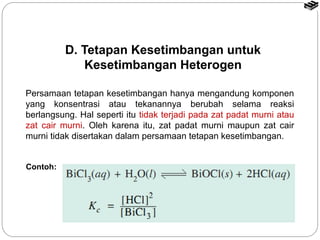 Persamaan tetapan kesetimbangan hanya mengandung komponen 
yang konsentrasi atau tekanannya berubah selama reaksi 
berlangsung. Hal seperti itu tidak terjadi pada zat padat murni atau 
zat cair murni. Oleh karena itu, zat padat murni maupun zat cair 
murni tidak disertakan dalam persamaan tetapan kesetimbangan. 
Contoh: 
D. Tetapan Kesetimbangan untuk 
Kesetimbangan Heterogen 
 