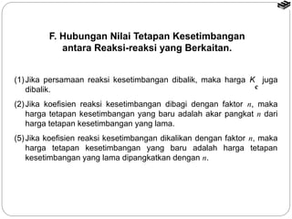 F. Hubungan Nilai Tetapan Kesetimbangan 
antara Reaksi-reaksi yang Berkaitan. 
(1) Jika persamaan reaksi kesetimbangan dibalik, maka harga K juga 
dibalik. 
c 
(2) Jika koefisien reaksi kesetimbangan dibagi dengan faktor n, maka 
harga tetapan kesetimbangan yang baru adalah akar pangkat n dari 
harga tetapan kesetimbangan yang lama. 
(5) Jika koefisien reaksi kesetimbangan dikalikan dengan faktor n, maka 
harga tetapan kesetimbangan yang baru adalah harga tetapan 
kesetimbangan yang lama dipangkatkan dengan n. 
 