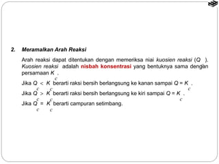 Arah reaksi dapat ditentukan dengan memeriksa niai kuosien reaksi (Q ). 
Kuosien reaksi adalah nisbah konsentrasi yang bentuknya sama dengan 
c 
persamaan K . 
Jika Q < K berarti raksi bersih berlangsung ke kanan sampai Q = K . 
c 
Jika Q > K berarti raksi bersih berlangsung ke kiri sampai Q = K . 
c 
Jika Q = K berarti campuran setimbang. 
2. Meramalkan Arah Reaksi 
c 
c c 
c c 
c c 
 