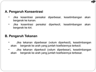 A. Pengaruh Konsentrasi 
• Jika kosentrasi pereaksi diperbesar, kesetimbangan akan 
bergerak ke kanan. 
• Jika kosentrasi pereaksi diperkecil, kesetimbangan akan 
bergerak ke kiri. 
B. Pengaruh Tekanan 
• Jika tekanan diperbesar (volum diperkecil), kesetimbangan 
akan bergerak ke arah yang jumlah koefisiennya terkecil. 
• Jika tekanan diperkecil (volum diperbesar), kesetimbangan 
akan bergerak ke arah yang jumlah koefisiennya terbesar. 
 