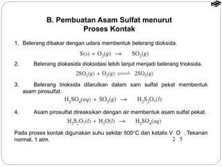 B. Pembuatan Asam Sulfat menurut 
Proses Kontak 
1. Belerang dibakar dengan udara membentuk belerang dioksida. 
2. Belerang diokasida dioksidasi lebih lanjut menjadi belerang trioksida. 
3. Belerang trioksida dilarutkan dalam sam sulfat pekat membentuk 
asam pirosulfat. 
4. Asam pirosulfat direaksikan dengan air membentuk asam sulfat pekat. 
Pada proses kontak digunakan suhu sekitar 500°C dan katalis V O . Tekanan 
normal, 1 atm. 2 5 
