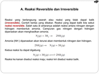 A. Reaksi Reversible dan Irreversible 
Reaksi yang berlangsung searah atau reaksi yang tidak dapat balik 
(irreversible). Contoh kertas yang dibakar. Reaksi yang dapat balik kita sebut 
reaksi reversible. Salah satu di antaranya adalah reaksi antara nitrogen dengan 
hidrogen membentuk amonia. Campuran gas nitrogen dengan hidrogen 
dipanaskan akan menghasilkan amonia. 
Amonia (NH ) dipanaskan akan terurai akan membentuk nitrogen dan hidrogen. 
Kedua reaksi itu dapat digabung 
Reaksi ke kanan disebut reaksi maju; reaksi kiri disebut reaksi balik. 
 