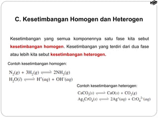 C. Kesetimbangan Homogen dan Heterogen 
Kesetimbangan yang semua komponennya satu fase kita sebut 
kesetimbangan homogen. Kesetimbangan yang terdiri dari dua fase 
atau lebih kita sebut kesetimbangan heterogen. 
Contoh kesetimbangan heterogen: 
Contoh kesetimbangan homogen: 
 