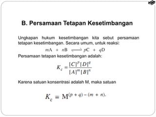 B. Persamaan Tetapan Kesetimbangan 
Ungkapan hukum kesetimbangan kita sebut persamaan 
tetapan kesetimbangan. Secara umum, untuk reaksi: 
Persamaan tetapan kesetimbangan adalah: 
Karena satuan konsentrasi adalah M, maka satuan 
 